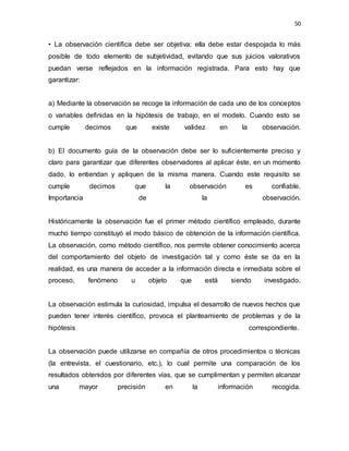 50
• La observación científica debe ser objetiva: ella debe estar despojada lo más
posible de todo elemento de subjetividad, evitando que sus juicios valorativos
puedan verse reflejados en la información registrada. Para esto hay que
garantizar:
a) Mediante la observación se recoge la información de cada uno de los conceptos
o variables definidas en la hipótesis de trabajo, en el modelo. Cuando esto se
cumple decimos que existe validez en la observación.
b) El documento guía de la observación debe ser lo suficientemente preciso y
claro para garantizar que diferentes observadores al aplicar éste, en un momento
dado, lo entiendan y apliquen de la misma manera. Cuando este requisito se
cumple decimos que la observación es confiable.
Importancia de la observación.
Históricamente la observación fue el primer método científico empleado, durante
mucho tiempo constituyó el modo básico de obtención de la información científica.
La observación, como método científico, nos permite obtener conocimiento acerca
del comportamiento del objeto de investigación tal y como éste se da en la
realidad, es una manera de acceder a la información directa e inmediata sobre el
proceso, fenómeno u objeto que está siendo investigado.
La observación estimula la curiosidad, impulsa el desarrollo de nuevos hechos que
pueden tener interés científico, provoca el planteamiento de problemas y de la
hipótesis correspondiente.
La observación puede utilizarse en compañía de otros procedimientos o técnicas
(la entrevista, el cuestionario, etc.), lo cual permite una comparación de los
resultados obtenidos por diferentes vías, que se cumplimentan y permiten alcanzar
una mayor precisión en la información recogida.
 