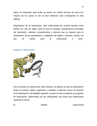 52
saben. El observador está oculto, se auxilia con medios técnicos los que en la
mayoría de los casos no son de fácil obtención. Esta investigación es más
objetiva.
Organización de la observación. Está determinada por muchos factores como
pueden ser: tipo de objeto sobre el cual se investiga, características personales
del observador, métodos, procedimientos y técnicas que se requiere para la
observación, de las propiedades y cualidades del objeto a observar, medios con
que se cuenta para la observación y otros.
Imagen 21 observación
Una vez tenido en cuenta todos estos factores, se elabora un plan de observación
donde se precisa: objeto, magnitudes y variables a observar, tiempo de duración
de la observación y el resultado esperado. A partir de esto se elabora un programa
de observación, determinado por las interrogantes que tienen que esclarecerse
mediante la misma.
El método experimental
 