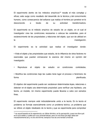 53
El experimento dentro de los métodos empíricos14 resulta el más complejo y
eficaz; este surge como resultado del desarrollo de la técnica y del conocimiento
humano, como consecuencia del esfuerzo que realiza el hombre por penetrar en lo
desconocido a través de su actividad transformadora.
El experimento es el método empírico de estudio de un objeto, en el cual el
investigador crea las condiciones necesarias o adecua las existentes, para el
esclarecimiento de las propiedades y relaciones del objeto, que son de utilidad en
la investigación.
El experimento es la actividad que realiza el investigador donde:
• Aísla el objeto y las propiedades que estudia, de la influencia de otros factores no
esenciales que puedan enmascarar la esencia del mismo en opinión del
investigador.
• Reproduce el objeto de estudio en condiciones controladas.
• Modifica las condiciones bajo las cuales tiene lugar el proceso o fenómeno de
forma planificada.
El objetivo del experimento puede ser: esclarecer determinadas leyes, relaciones o
detectar en el objeto una determinada propiedad; para verificar una hipótesis, una
teoría, un modelo. Un mismo experimento puede llevarse a cabo con variados
fines.
El experimento siempre está indisolublemente unido a la teoría. En la teoría el
problema se formula esencialmente como un problema teórico, un problema que
se refiere al objeto idealizado de la teoría y que se experimenta para comprobar
14 es aquel basado en la experiencia, en último término, en la percepción, pues nos dice qué
es lo que existe y cuáles son sus características, pero no nos dice que algo deba ser
necesariamente así y no de otra forma; tampoco nos da una verdad universal.
 