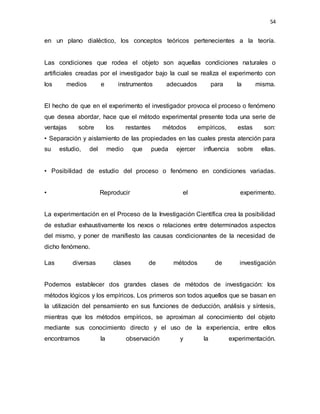 54
en un plano dialéctico, los conceptos teóricos pertenecientes a la teoría.
Las condiciones que rodea el objeto son aquellas condiciones naturales o
artificiales creadas por el investigador bajo la cual se realiza el experimento con
los medios e instrumentos adecuados para la misma.
El hecho de que en el experimento el investigador provoca el proceso o fenómeno
que desea abordar, hace que el método experimental presente toda una serie de
ventajas sobre los restantes métodos empíricos, estas son:
• Separación y aislamiento de las propiedades en las cuales presta atención para
su estudio, del medio que pueda ejercer influencia sobre ellas.
• Posibilidad de estudio del proceso o fenómeno en condiciones variadas.
• Reproducir el experimento.
La experimentación en el Proceso de la Investigación Científica crea la posibilidad
de estudiar exhaustivamente los nexos o relaciones entre determinados aspectos
del mismo, y poner de manifiesto las causas condicionantes de la necesidad de
dicho fenómeno.
Las diversas clases de métodos de investigación
Podemos establecer dos grandes clases de métodos de investigación: los
métodos lógicos y los empíricos. Los primeros son todos aquellos que se basan en
la utilización del pensamiento en sus funciones de deducción, análisis y síntesis,
mientras que los métodos empíricos, se aproximan al conocimiento del objeto
mediante sus conocimiento directo y el uso de la experiencia, entre ellos
encontramos la observación y la experimentación.
 