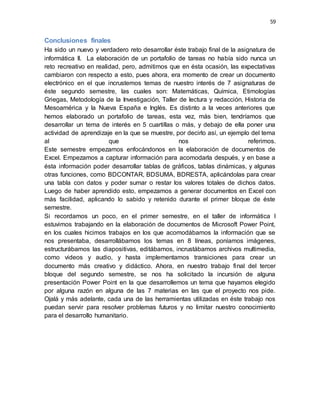 59
Conclusiones finales
Ha sido un nuevo y verdadero reto desarrollar éste trabajo final de la asignatura de
informática II. La elaboración de un portafolio de tareas no había sido nunca un
reto recreativo en realidad, pero, admitimos que en ésta ocasión, las expectativas
cambiaron con respecto a esto, pues ahora, era momento de crear un documento
electrónico en el que incrustemos temas de nuestro interés de 7 asignaturas de
éste segundo semestre, las cuales son: Matemáticas, Química, Etimologías
Griegas, Metodología de la Investigación, Taller de lectura y redacción, Historia de
Mesoamérica y la Nueva España e Inglés. Es distinto a la veces anteriores que
hemos elaborado un portafolio de tareas, esta vez, más bien, tendríamos que
desarrollar un tema de interés en 5 cuartillas o más, y debajo de ella poner una
actividad de aprendizaje en la que se muestre, por decirlo así, un ejemplo del tema
al que nos referimos.
Este semestre empezamos enfocándonos en la elaboración de documentos de
Excel. Empezamos a capturar información para acomodarla después, y en base a
ésta información poder desarrollar tablas de gráficos, tablas dinámicas, y algunas
otras funciones, como BDCONTAR, BDSUMA, BDRESTA, aplicándolas para crear
una tabla con datos y poder sumar o restar los valores totales de dichos datos.
Luego de haber aprendido esto, empezamos a generar documentos en Excel con
más facilidad, aplicando lo sabido y retenido durante el primer bloque de éste
semestre.
Si recordamos un poco, en el primer semestre, en el taller de informática I
estuvimos trabajando en la elaboración de documentos de Microsoft Power Point,
en los cuales hicimos trabajos en los que acomodábamos la información que se
nos presentaba, desarrollábamos los temas en 8 líneas, poníamos imágenes,
estructurábamos las diapositivas, editábamos, incrustábamos archivos multimedia,
como videos y audio, y hasta implementamos transiciones para crear un
documento más creativo y didáctico. Ahora, en nuestro trabajo final del tercer
bloque del segundo semestre, se nos ha solicitado la incursión de alguna
presentación Power Point en la que desarrollemos un tema que hayamos elegido
por alguna razón en alguna de las 7 materias en las que el proyecto nos pide.
Ojalá y más adelante, cada una de las herramientas utilizadas en éste trabajo nos
puedan servir para resolver problemas futuros y no limitar nuestro conocimiento
para el desarrollo humanitario.
 