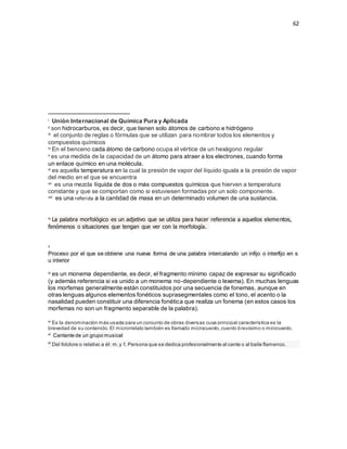 62
i Unión Internacional de Química Pura y Aplicada
ii son hidrocarburos, es decir, que tienen solo átomos de carbono e hidrógeno
iii el conjunto de reglas o fórmulas que se utilizan para nombrar todos los elementos y
compuestos químicos
iv En el benceno cada átomo de carbono ocupa el vértice de un hexágono regular
v es una medida de la capacidad de un átomo para atraer a los electrones, cuando forma
un enlace químico en una molécula.
vi es aquella temperatura en la cual la presión de vapor del líquido iguala a la presión de vapor
del medio en el que se encuentra
vii es una mezcla líquida de dos o más compuestos químicos que hierven a temperatura
constante y que se comportan como si estuviesen formadas por un solo componente.
viii es una referida a la cantidad de masa en un determinado volumen de una sustancia.
ix La palabra morfológico es un adjetivo que se utiliza para hacer referencia a aquellos elementos,
fenómenos o situaciones que tengan que ver con la morfología.
x
Proceso por el que se obtiene una nueva forma de una palabra intercalando un infijo o interfijo en s
u interior
xi es un monema dependiente, es decir, el fragmento mínimo capaz de expresar su significado
(y además referencia si va unido a un monema no-dependiente o lexema). En muchas lenguas
los morfemas generalmente están constituidos por una secuencia de fonemas, aunque en
otras lenguas algunos elementos fonéticos suprasegmentales como el tono, el acento o la
nasalidad pueden constituir una diferencia fonética que realiza un fonema (en estos casos los
morfemas no son un fragmento separable de la palabra).
xi Es la denominación más usada para un conjunto de obras diversas cuya principal característica es la
brevedad de su contenido.El microrrelato también es llamado microcuento,cuento brevísimo o minicuento.
xi Cantante de un grupo musical
xi
Del folclore o relativo a él: m.y f. Persona que se dedica profesionalmente al cante o al baile flamenco.
 