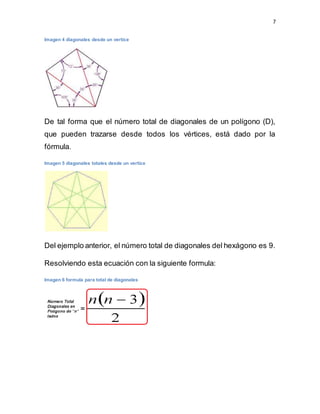 7
Imagen 4 diagonales desde un vertice
De tal forma que el número total de diagonales de un polígono (D),
que pueden trazarse desde todos los vértices, está dado por la
fórmula.
Imagen 5 diagonales totales desde un vertice
Del ejemplo anterior, el número total de diagonales del hexágono es 9.
Resolviendo esta ecuación con la siguiente formula:
Imagen 6 formula para total de diagonales
 