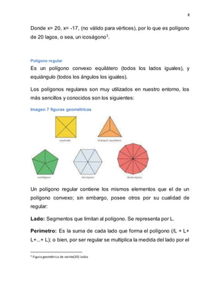 8
Donde x= 20, x= -17, (no válido para vértices), por lo que es polígono
de 20 lagos, o sea, un icoságono3
.
Polígono regular
Es un polígono convexo equilátero (todos los lados iguales), y
equiángulo (todos los ángulos los iguales).
Los polígonos regulares son muy utilizados en nuestro entorno, los
más sencillos y conocidos son los siguientes:
Imagen 7 figuras geométricas
Un polígono regular contiene los mismos elementos que el de un
polígono convexo; sin embargo, posee otros por su cualidad de
regular:
Lado: Segmentos que limitan al polígono. Se representa por L.
Perímetro: Es la suma de cada lado que forma el polígono (/L + L+
L+...+ L); o bien, por ser regular se multiplica la medida del lado por el
3 Figura geométrica de veinte(20) lados
 
