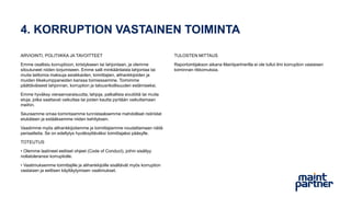 4. KORRUPTION VASTAINEN TOIMINTA
ARVIOINTI, POLITIIKKA JA TAVOITTEET
Emme osallistu korruptioon, kiristykseen tai lahjontaan, ja olemme
sitoutuneet niiden torjumiseen. Emme salli minkäänlaista lahjontaa tai
muita laittomia maksuja asiakkaiden, toimittajien, alihankkijoiden ja
muiden liikekumppaneiden kanssa toimiessamme. Toimimme
päättäväisesti lahjonnan, korruption ja talousrikollisuuden estämiseksi.
Emme hyväksy vieraanvaraisuutta, lahjoja, palkallisia sivutöitä tai muita
etuja, jotka saattavat vaikuttaa tai joiden kautta pyritään vaikuttamaan
meihin.
Seuraamme omaa toimintaamme tunnistaaksemme mahdolliset ristiriidat
etukäteen ja estääksemme niiden kehityksen.
Vaadimme myös alihankkijoitamme ja toimittajiamme noudattamaan näitä
periaatteita. Se on edellytys hyväksyttäväksi toimittajaksi pääsylle.
TOTEUTUS
• Olemme laatineet eettiset ohjeet (Code of Conduct), joihin sisältyy
nollatoleranssi korruptiolle.
• Vaatimuksemme toimittajille ja alihankkijoille sisältävät myös korruption
vastaisen ja eettisen käyttäytymisen vaatimukset.
TULOSTEN MITTAUS
Raportointijakson aikana Maintpartnerilla ei ole tullut ilmi korruption vastaisen
toiminnan rikkomuksia.
 