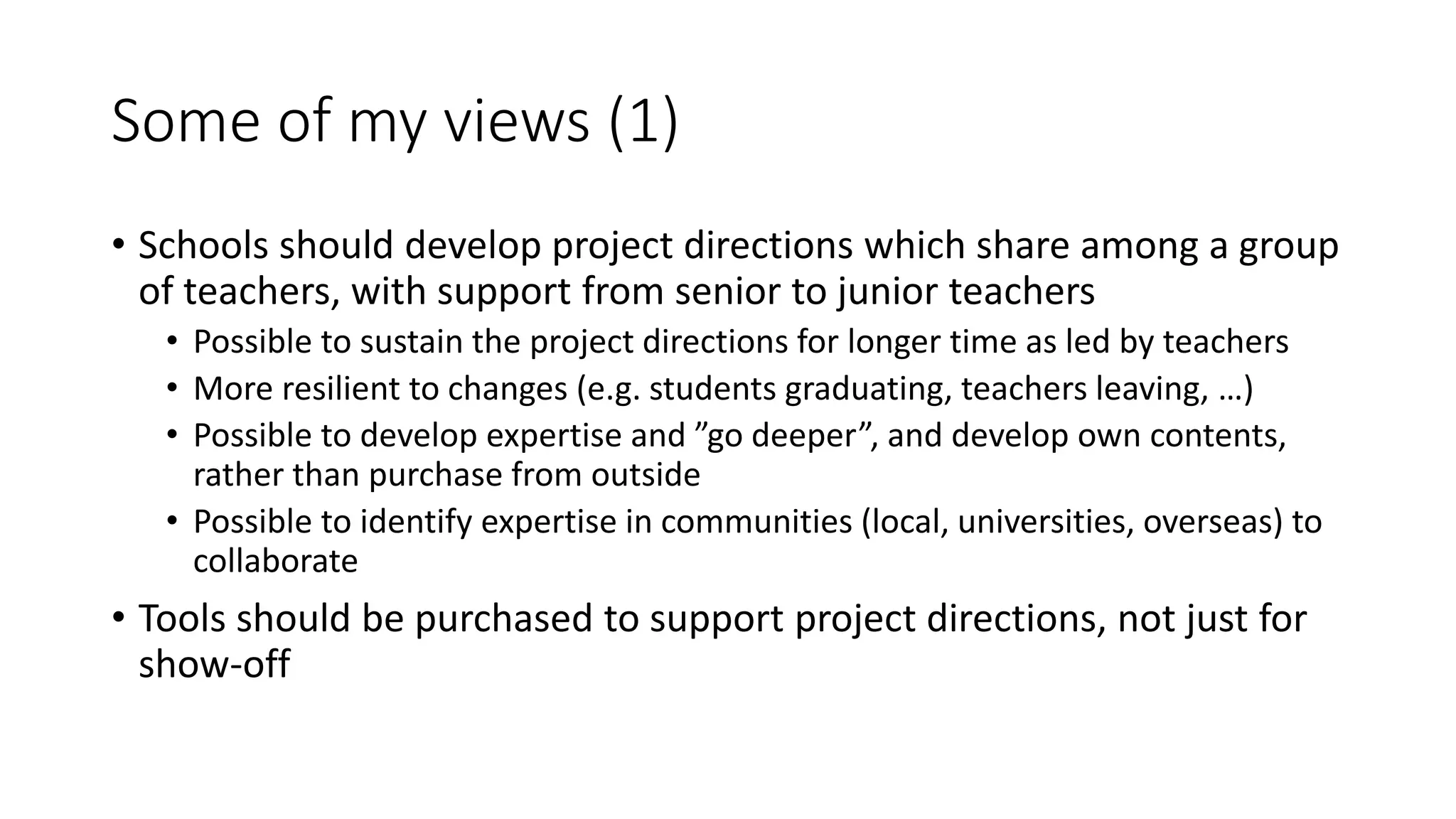 Some of my views (1)
• Schools should develop project directions which share among a group
of teachers, with support from senior to junior teachers
• Possible to sustain the project directions for longer time as led by teachers
• More resilient to changes (e.g. students graduating, teachers leaving, …)
• Possible to develop expertise and ”go deeper”, and develop own contents,
rather than purchase from outside
• Possible to identify expertise in communities (local, universities, overseas) to
collaborate
• Tools should be purchased to support project directions, not just for
show-off
 