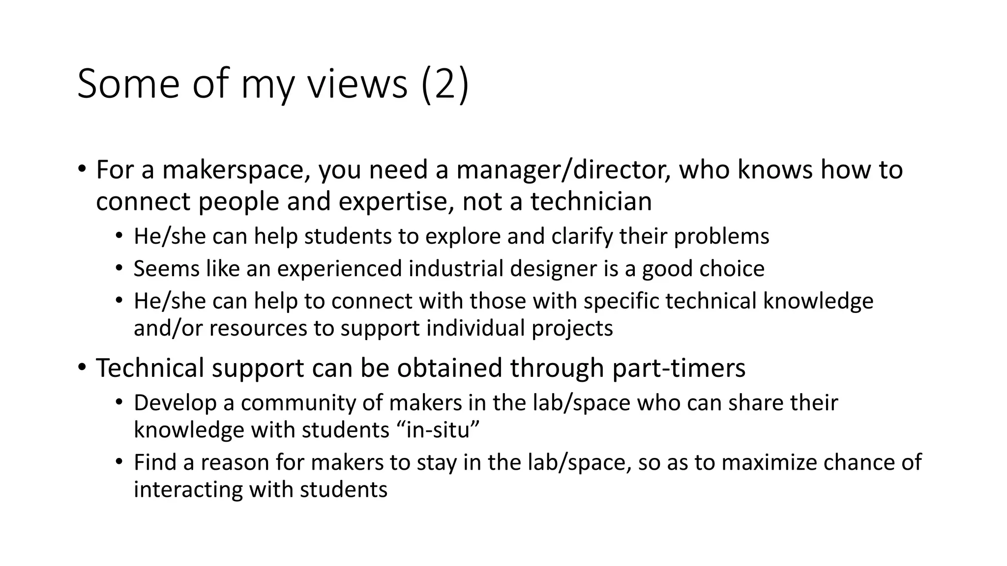 Some of my views (2)
• For a makerspace, you need a manager/director, who knows how to
connect people and expertise, not a technician
• He/she can help students to explore and clarify their problems
• Seems like an experienced industrial designer is a good choice
• He/she can help to connect with those with specific technical knowledge
and/or resources to support individual projects
• Technical support can be obtained through part-timers
• Develop a community of makers in the lab/space who can share their
knowledge with students “in-situ”
• Find a reason for makers to stay in the lab/space, so as to maximize chance of
interacting with students
 