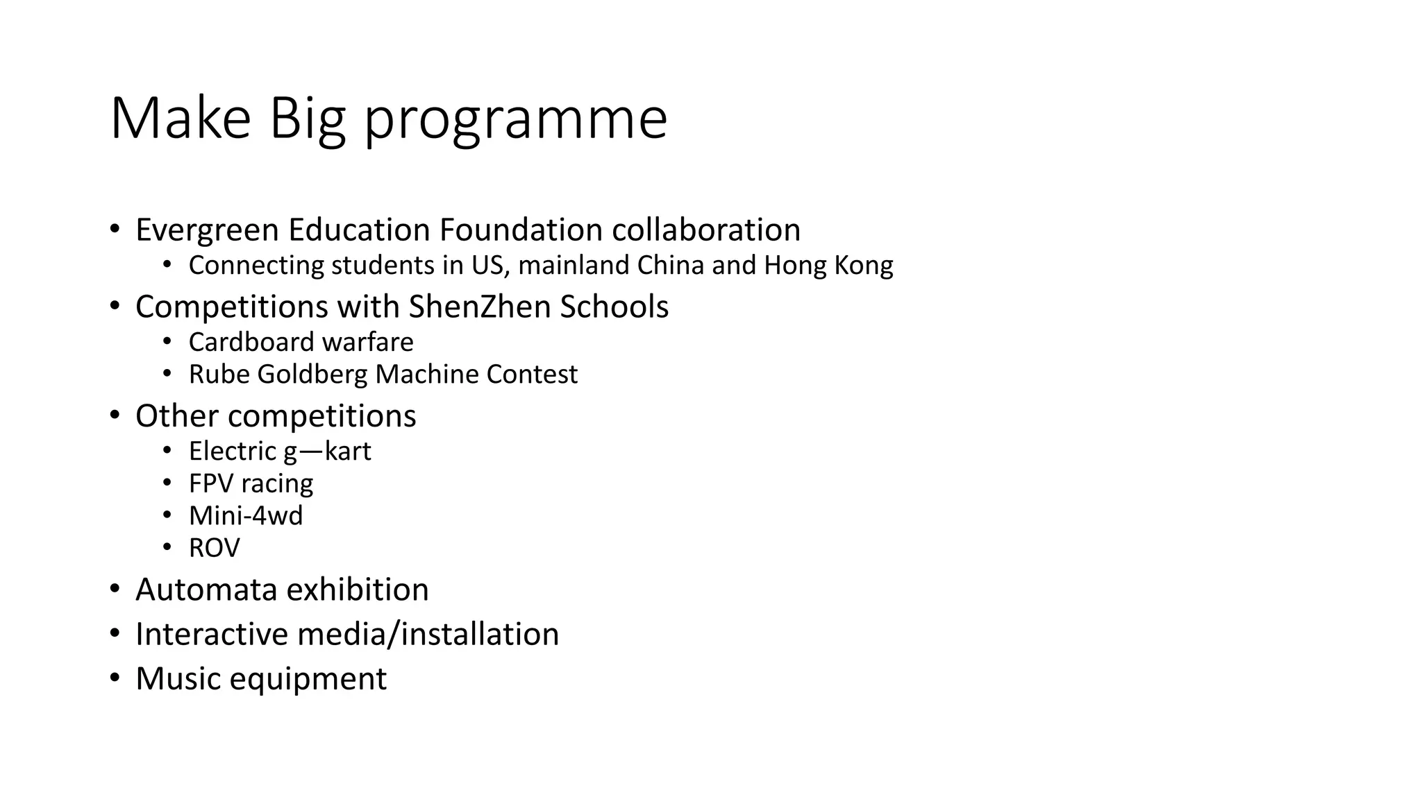 Make Big programme
• Evergreen Education Foundation collaboration
• Connecting students in US, mainland China and Hong Kong
• Competitions with ShenZhen Schools
• Cardboard warfare
• Rube Goldberg Machine Contest
• Other competitions
• Electric g—kart
• FPV racing
• Mini-4wd
• ROV
• Automata exhibition
• Interactive media/installation
• Music equipment
 