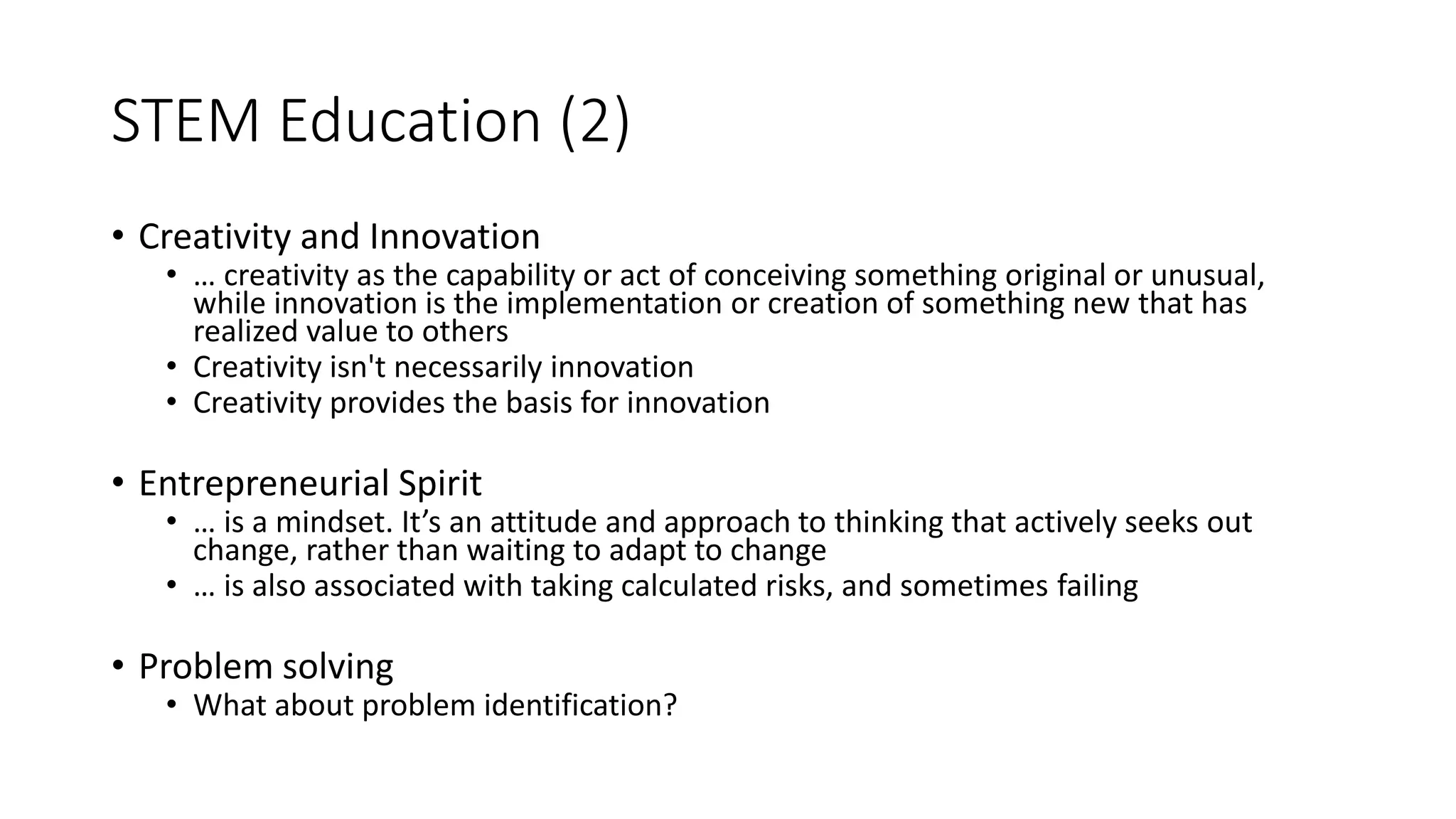 STEM Education (2)
• Creativity and Innovation
• … creativity as the capability or act of conceiving something original or unusual,
while innovation is the implementation or creation of something new that has
realized value to others
• Creativity isn't necessarily innovation
• Creativity provides the basis for innovation
• Entrepreneurial Spirit
• … is a mindset. It’s an attitude and approach to thinking that actively seeks out
change, rather than waiting to adapt to change
• … is also associated with taking calculated risks, and sometimes failing
• Problem solving
• What about problem identification?
 