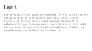 Etiqueta:
Las etiquetas o mas conocidos hashtags, sirven cuando subimos
cualquier tipo de publicación, archivos, fotos, vídeos,
textos y se ingresa con el signo numeral seguido de la
palabra clave que queremos poner, son referencias para poder
dar a conocer de qué se trata el contenido que subimos, un
ejemplo puede ser #diversion, #viernes, etc.
 