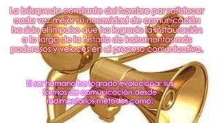 La búsqueda constante del hombre por satisfacer
cada vez mejor su necesidad de comunicación
ha sido el impulso que ha logrado la instauración
a lo largo de la historia de instrumentos más
poderosos y veloces en el proceso comunicativo.
El ser humano ha logrado evolucionar sus
formas de comunicación desde
rudimentarios métodos como:
 