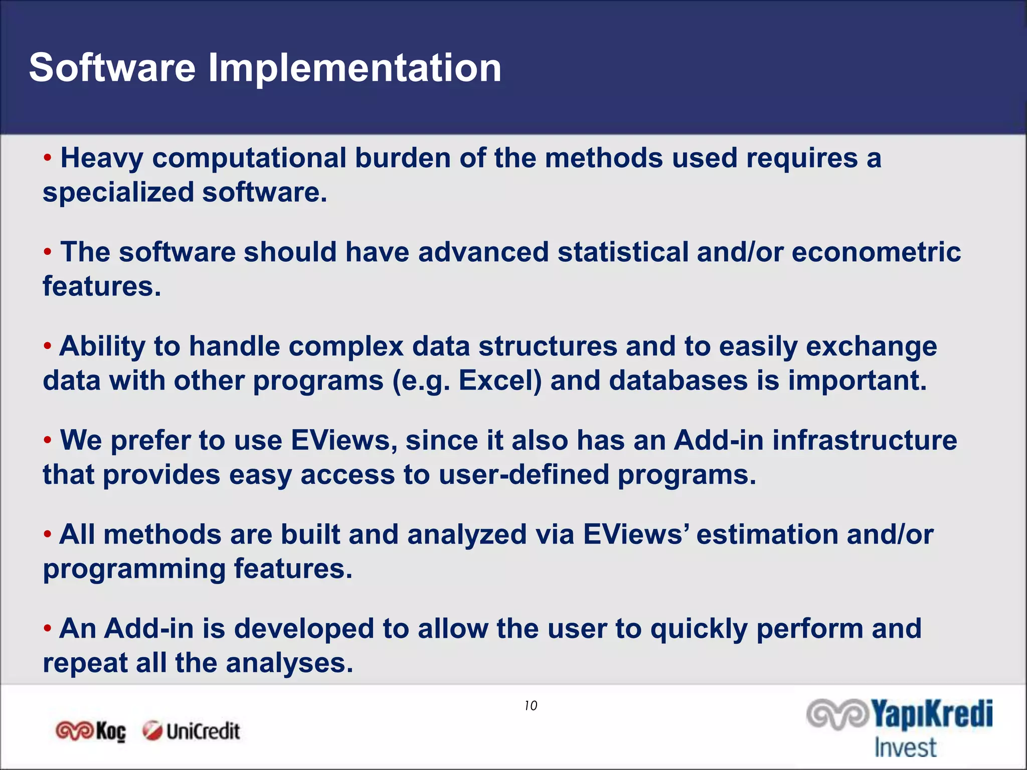 Software Implementation

• Heavy computational burden of the methods used requires a
specialized software.

• The software should have advanced statistical and/or econometric
features.

• Ability to handle complex data structures and to easily exchange
data with other programs (e.g. Excel) and databases is important.

• We prefer to use EViews, since it also has an Add-in infrastructure
that provides easy access to user-defined programs.

• All methods are built and analyzed via EViews’ estimation and/or
programming features.

• An Add-in is developed to allow the user to quickly perform and
repeat all the analyses.
                                    10
 