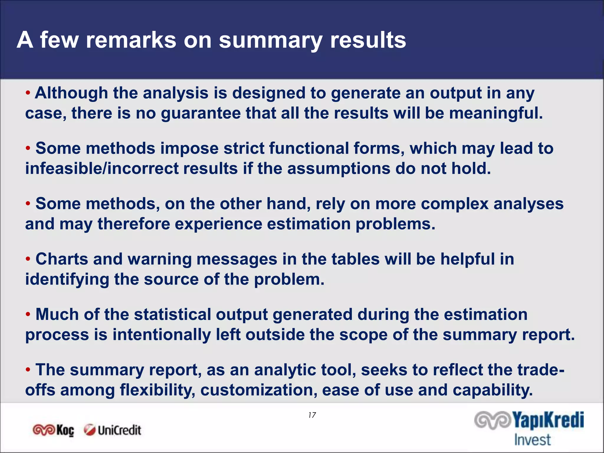 A few remarks on summary results

• Although the analysis is designed to generate an output in any
case, there is no guarantee that all the results will be meaningful.

• Some methods impose strict functional forms, which may lead to
infeasible/incorrect results if the assumptions do not hold.

• Some methods, on the other hand, rely on more complex analyses
and may therefore experience estimation problems.

• Charts and warning messages in the tables will be helpful in
identifying the source of the problem.

• Much of the statistical output generated during the estimation
process is intentionally left outside the scope of the summary report.

• The summary report, as an analytic tool, seeks to reflect the trade-
offs among flexibility, customization, ease of use and capability.
                                     17
 