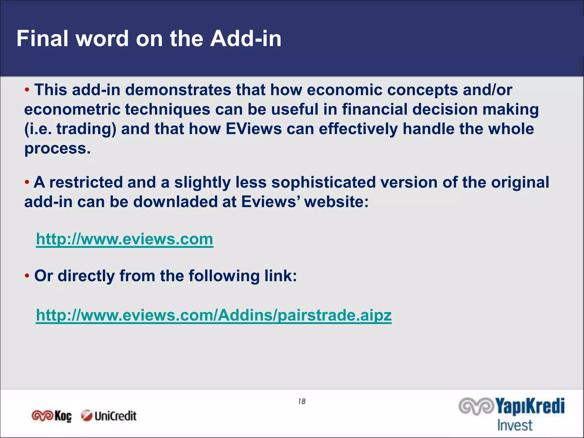Final word on the Add-in

• This add-in demonstrates that how economic concepts and/or
econometric techniques can be useful in financial decision making
(i.e. trading) and that how EViews can effectively handle the whole
process.

• A restricted and a slightly less sophisticated version of the original
add-in can be downladed at Eviews’ website:

 http://www.eviews.com

• Or directly from the following link:

 http://www.eviews.com/Addins/pairstrade.aipz




                                         18
 
