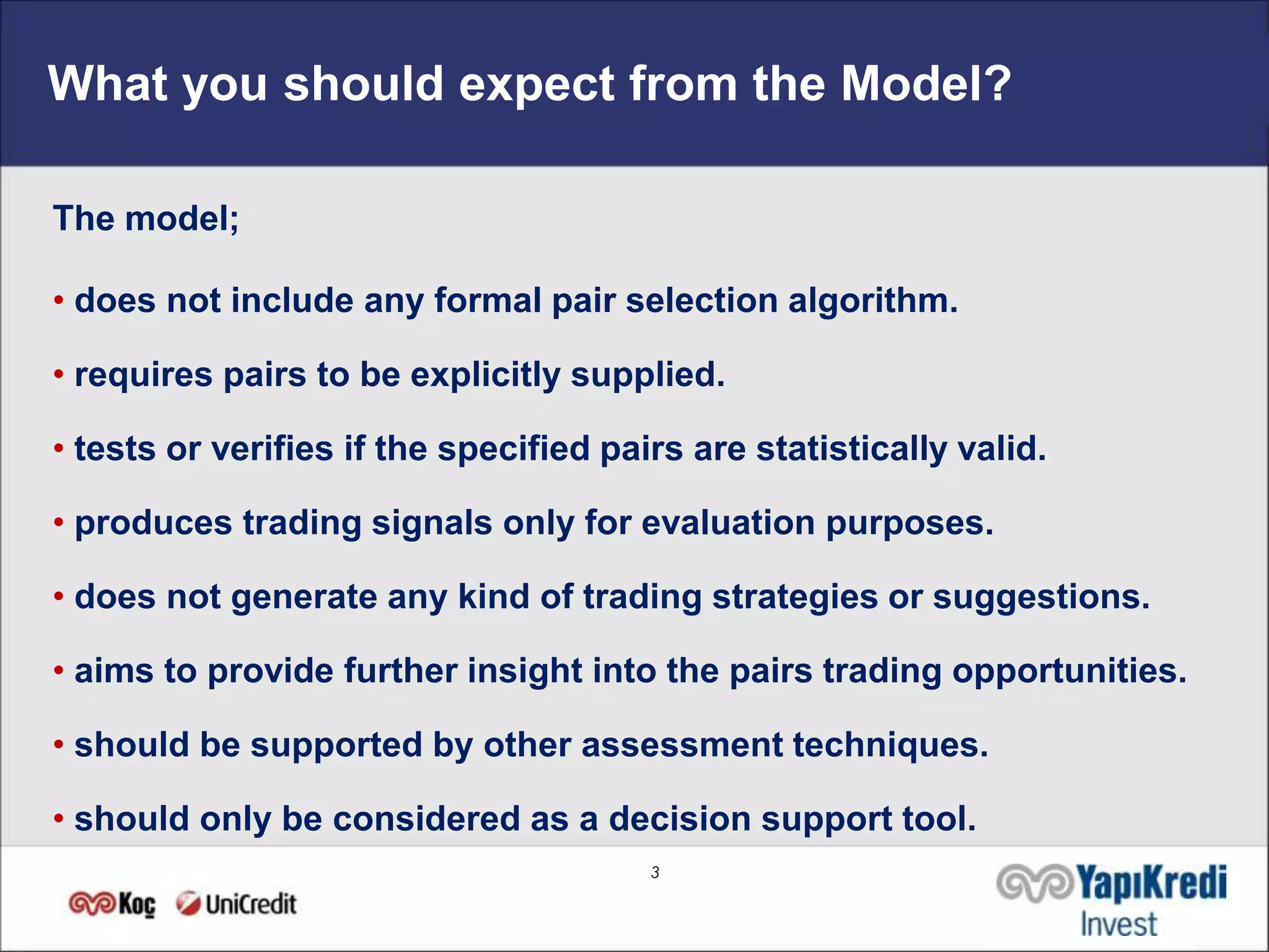 What you should expect from the Model?

The model;

• does not include any formal pair selection algorithm.

• requires pairs to be explicitly supplied.

• tests or verifies if the specified pairs are statistically valid.

• produces trading signals only for evaluation purposes.

• does not generate any kind of trading strategies or suggestions.

• aims to provide further insight into the pairs trading opportunities.

• should be supported by other assessment techniques.

• should only be considered as a decision support tool.
                                        3
 