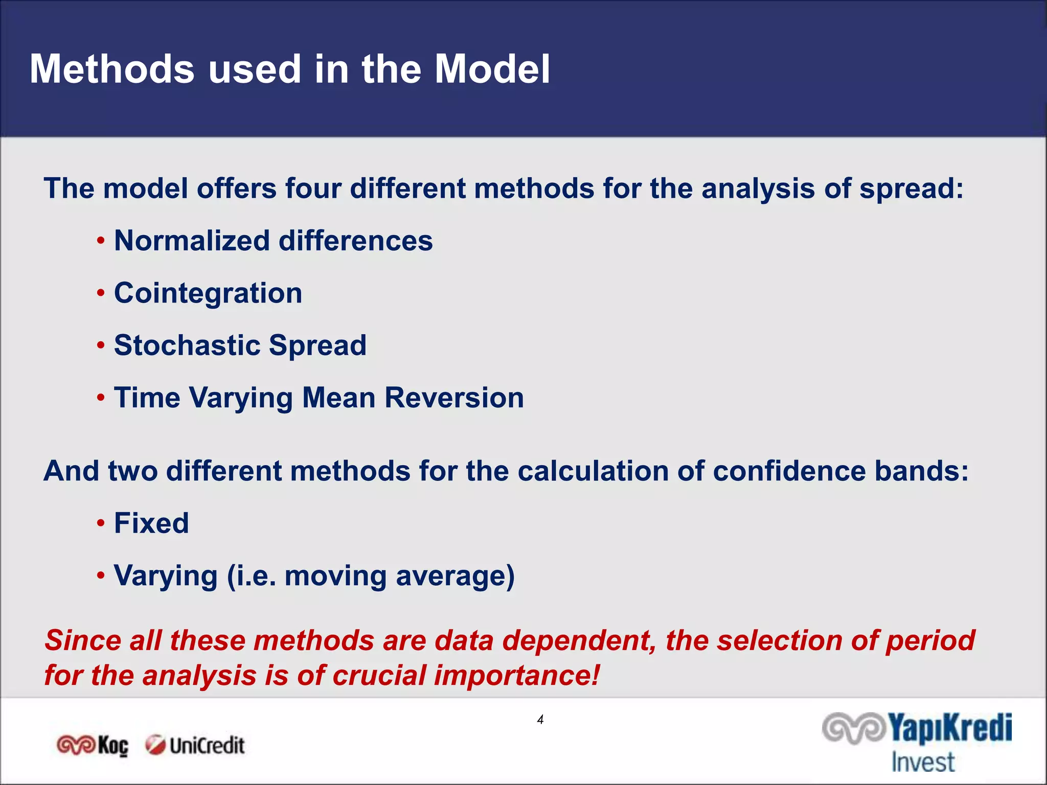 Methods used in the Model

The model offers four different methods for the analysis of spread:
   • Normalized differences
   • Cointegration
   • Stochastic Spread
   • Time Varying Mean Reversion

And two different methods for the calculation of confidence bands:
   • Fixed
   • Varying (i.e. moving average)

Since all these methods are data dependent, the selection of period
for the analysis is of crucial importance!
                                     4
 