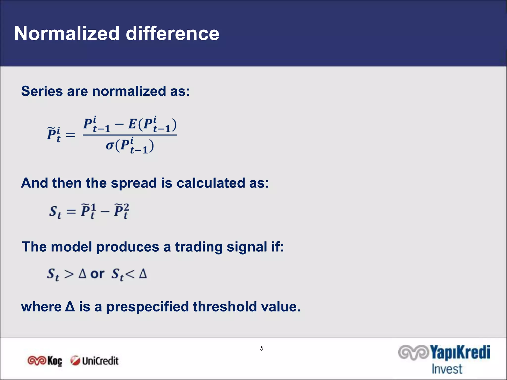Normalized difference

Series are normalized as:




And then the spread is calculated as:



The model produces a trading signal if:



where Δ is a prespecified threshold value.

                                   5
 