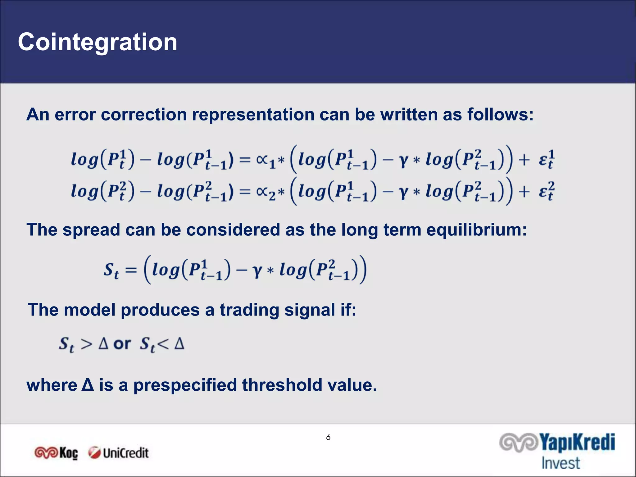 Cointegration

An error correction representation can be written as follows:




The spread can be considered as the long term equilibrium:



The model produces a trading signal if:



where Δ is a prespecified threshold value.

                                    6
 