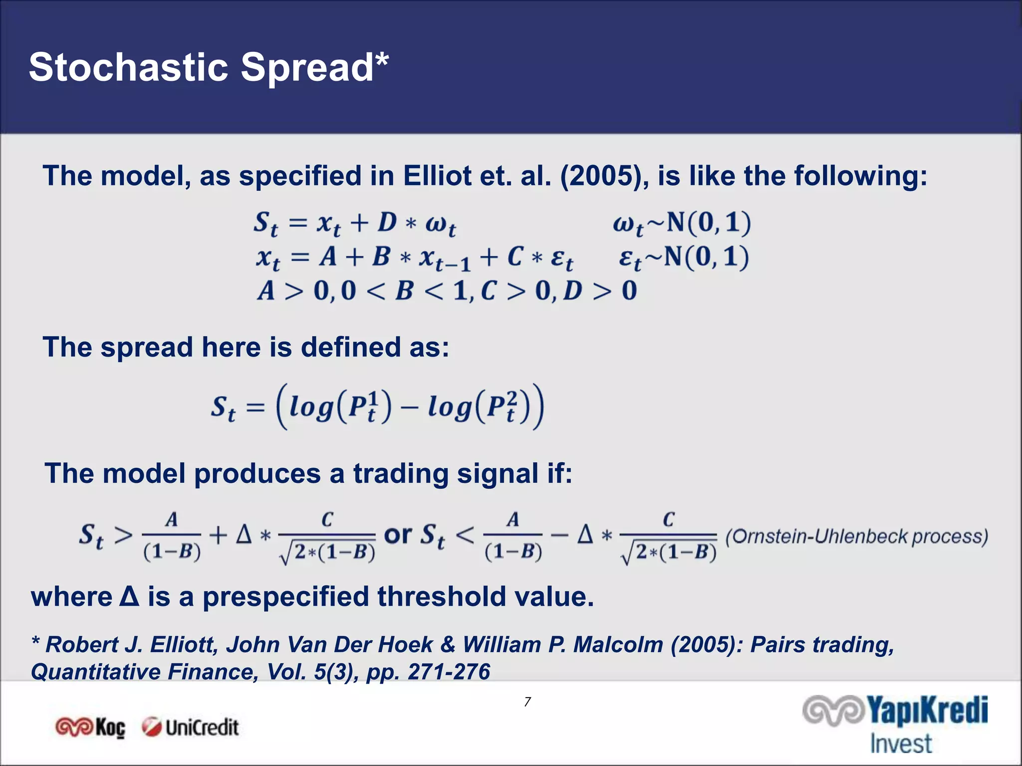 Stochastic Spread*

 The model, as specified in Elliot et. al. (2005), is like the following:




 The spread here is defined as:



 The model produces a trading signal if:



where Δ is a prespecified threshold value.
* Robert J. Elliott, John Van Der Hoek & William P. Malcolm (2005): Pairs trading,
Quantitative Finance, Vol. 5(3), pp. 271-276
                                              7
 