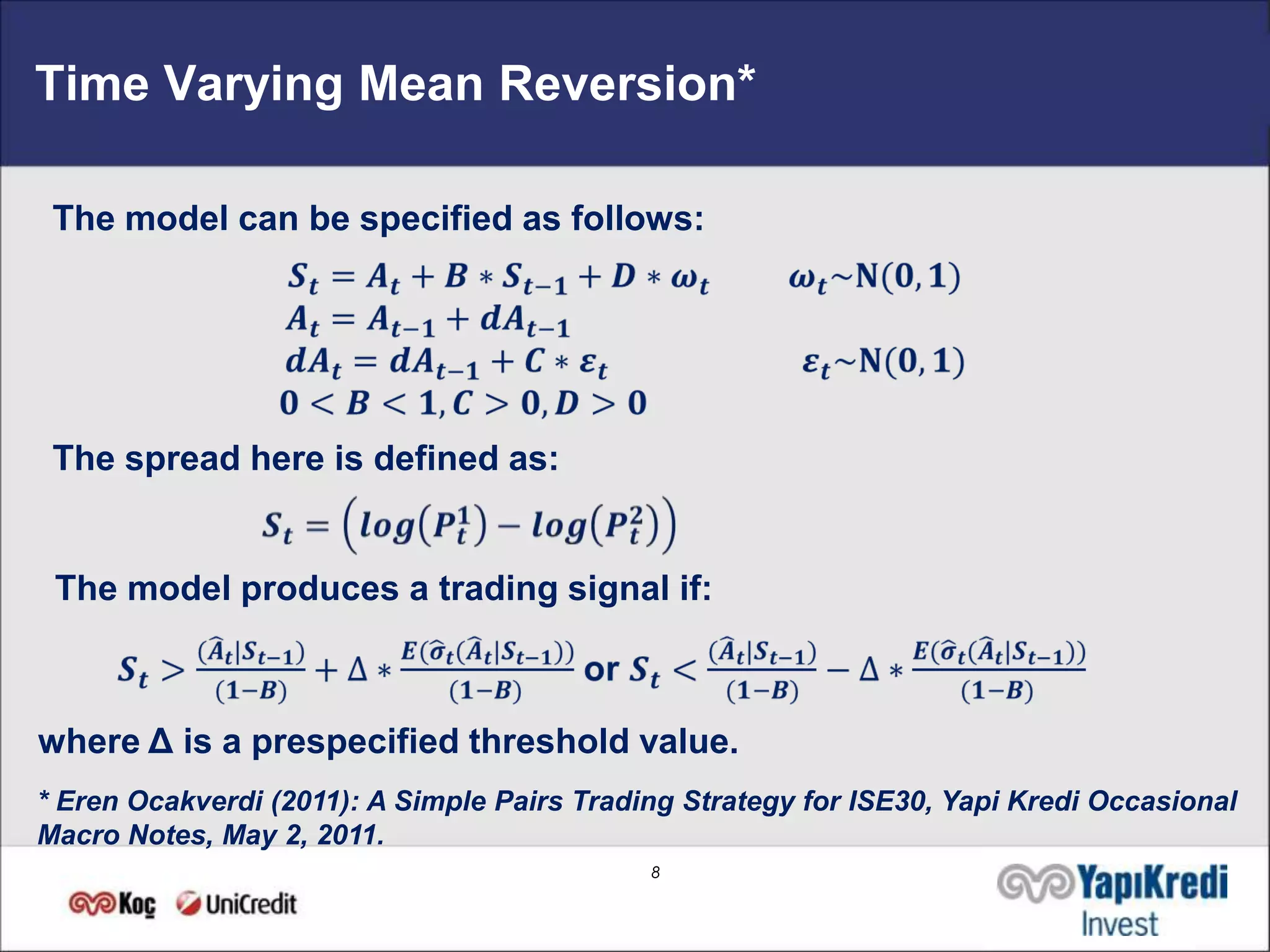Time Varying Mean Reversion*

 The model can be specified as follows:




 The spread here is defined as:


 The model produces a trading signal if:



where Δ is a prespecified threshold value.
* Eren Ocakverdi (2011): A Simple Pairs Trading Strategy for ISE30, Yapi Kredi Occasional
Macro Notes, May 2, 2011.
                                             8
 