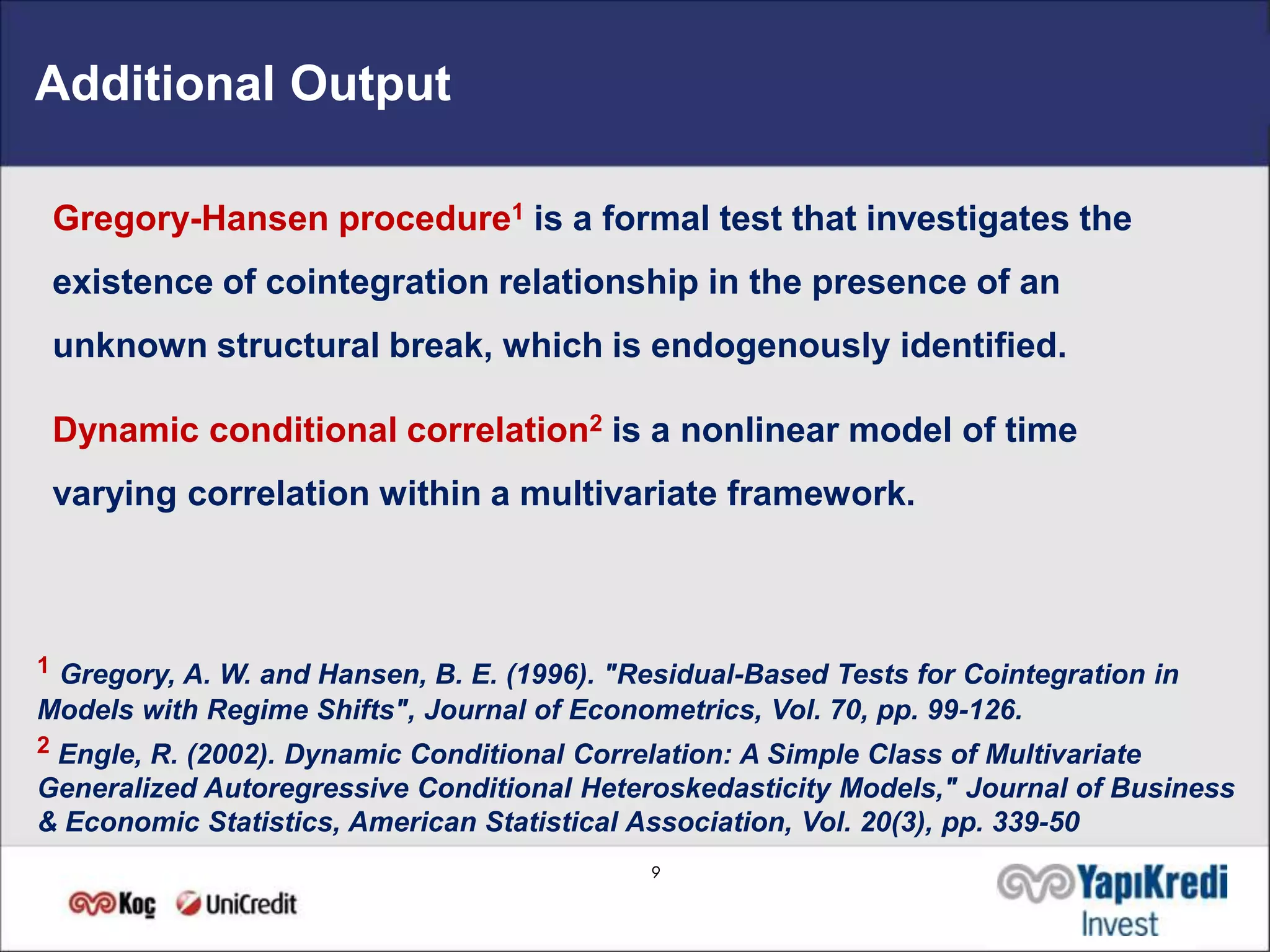 Additional Output

 Gregory-Hansen procedure1 is a formal test that investigates the
 existence of cointegration relationship in the presence of an
 unknown structural break, which is endogenously identified.

 Dynamic conditional correlation2 is a nonlinear model of time
 varying correlation within a multivariate framework.



1 Gregory, A. W. and Hansen, B. E. (1996). "Residual-Based Tests for Cointegration in
Models with Regime Shifts", Journal of Econometrics, Vol. 70, pp. 99-126.
2 Engle, R. (2002). Dynamic Conditional Correlation: A Simple Class of Multivariate
Generalized Autoregressive Conditional Heteroskedasticity Models," Journal of Business
& Economic Statistics, American Statistical Association, Vol. 20(3), pp. 339-50
                                              9
 