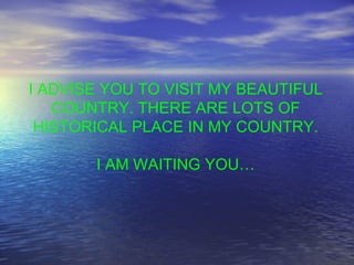 I ADVISE YOU TO VISIT MY BEAUTIFUL COUNTRY. THERE ARE LOTS OF HISTORICAL PLACE IN MY COUNTRY. I AM WAITING YOU… 