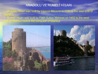 Anadolu Hisarı was built by Yıldırım Bayezid in 1395 to the east side of İstanbul. Rumeli Hisarı was built by Fatih Sultan Mehmet on 1452 to the west side of İstanbul before the conquest of İstanbul.  ANADOLU VE RUMELİ HİSARI 