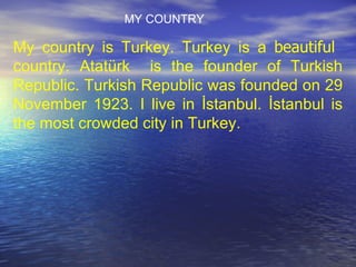 My country is Turkey. Turkey is a  beautiful   country. Atatürk  is the founder of Turkish Republic. Turkish Republic was founded on 29 November 1923. I live in İstanbul. İstanbul is the most crowded city in Turkey. MY COUNTRY 