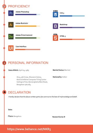 PROFICIENCY
Adobe Photoshop
Adobe Illustrator
Adobe Dreamweaver
Bootstrap
CSS 3
PERSONAL INFORMATION
DECLARATION
UserInterface
HTML 5
Date of Birth: April09,1985 MaritalStatus:Married
Nationality:Indian#713, 9th Cross, WeaversColony,
Next toInfoline ComputerTiringCenter
Gottigere Post,BannerghattaMainRoad,
Bangalore-560083.
I hereby declare that the above written particulars are true to the best of myknowledge andbelief.
Date:
Place: Bangaluru NaveenKumar.R
https://www.behance.net/NKR5
 