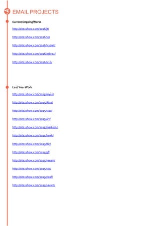 EMAIL PROJECTS
Current OngoingWorks
http://site2show.com/2016/jt/
http://site2show.com/2016/sp/
http://site2show.com/2016/vi2olet/
http://site2show.com/2016/zebra2/
http://site2show.com/2016/ic16/
Last YearWork
http://site2show.com/2015/myco/
http://site2show.com/2015/Atna/
http://site2show.com/2015/ss10/
http://site2show.com/2015/art/
http://site2show.com/2015/markedu/
http://site2show.com/2015/hawk/
http://site2show.com/2015/Ibc/
http://site2show.com/2015/gf/
http://site2show.com/2015/veeam/
http://site2show.com/2015/soc/
http://site2show.com/2015/cleaf/
http://site2show.com/2015/savant/
 