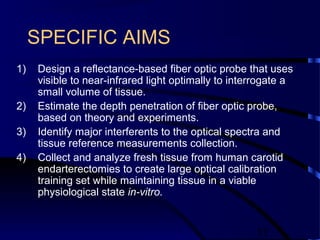 11
SPECIFIC AIMS
1) Design a reflectance-based fiber optic probe that uses
visible to near-infrared light optimally to interrogate a
small volume of tissue.
2) Estimate the depth penetration of fiber optic probe,
based on theory and experiments.
3) Identify major interferents to the optical spectra and
tissue reference measurements collection.
4) Collect and analyze fresh tissue from human carotid
endarterectomies to create large optical calibration
training set while maintaining tissue in a viable
physiological state in-vitro.
 