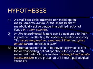 12
HYPOTHESES
1) A small fiber optic prototype can make optical
measurements in-vitro for the assessment of
metabolically active plaque in a defined region of
tissue (< 1 mm3
volume).
2) in-vitro experimental factors can be assessed to their
importance in affecting the optical calibration accuracy.
The tissue temperature, experiment time, and gross
pathology are identified a priori.
3) Mathematical models can be developed which relate
the corresponding optical spectra to the individually
measured metabolic parameters (tissue pH and lactate
concentration) in the presence of inherent pathological
variability.
 