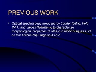 14
PREVIOUS WORK
• Optical spectroscopy proposed by Lodder (UKY), Feld
(MIT) and Jaross (Germany) to characterize
morphological properties of atherosclerotic plaques such
as thin fibrous cap, large lipid core
 