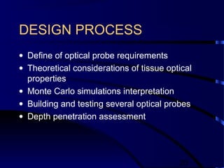 20
DESIGN PROCESS
• Define of optical probe requirements
• Theoretical considerations of tissue optical
properties
• Monte Carlo simulations interpretation
• Building and testing several optical probes
• Depth penetration assessment
 