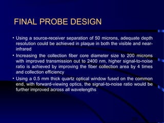 28
FINAL PROBE DESIGN
• Using a source-receiver separation of 50 microns, adequate depth
resolution could be achieved in plaque in both the visible and near-
infrared
• Increasing the collection fiber core diameter size to 200 microns
with improved transmission out to 2400 nm, higher signal-to-noise
ratio is achieved by improving the fiber collection area by 4 times
and collection efficiency
• Using a 0.5 mm thick quartz optical window fused on the common
end, with forward-viewing optics, the signal-to-noise ratio would be
further improved across all wavelengths
 