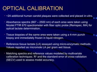 37
OPTICAL CALIBRATION
• ~24 additional human carotid plaques were collected and placed in-vitro.
• Absorbance spectra (667 – 2500 nm) of each area were taken using
Nicolet FTIR 670 spectrometer with fiber optic probe (Remspec, MA) for
optical lactate determination.
• Tissue biopsies of the same area were taken using a 4-mm punch
biopsy and immediately frozen in liquid nitrogen.
• Reference tissue lactate (LA) assayed using micro-enzymatic methods.
Values reported as micromole LA per gram wet tissue.
• Matching spectra and reference values modeled by multivariate
calibration techniques. R2
and the standard error of cross-validation
(SECV) used to assess model accuracy.
 