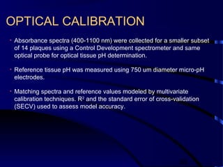 38
OPTICAL CALIBRATION
• Absorbance spectra (400-1100 nm) were collected for a smaller subset
of 14 plaques using a Control Development spectrometer and same
optical probe for optical tissue pH determination.
• Reference tissue pH was measured using 750 um diameter micro-pH
electrodes.
• Matching spectra and reference values modeled by multivariate
calibration techniques. R2
and the standard error of cross-validation
(SECV) used to assess model accuracy.
 