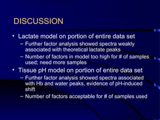 50
DISCUSSION
• Lactate model on portion of entire data set
– Further factor analysis showed spectra weakly
associated with theoretical lactate peaks
– Number of factors in model too high for # of samples
used; need more samples
• Tissue pH model on portion of entire data set
– Further factor analysis showed spectra associated
with Hb and water peaks, evidence of pH-induced
shift
– Number of factors acceptable for # of samples used
 