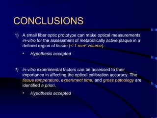 51
CONCLUSIONS
1) A small fiber optic prototype can make optical measurements
in-vitro for the assessment of metabolically active plaque in a
defined region of tissue (< 1 mm3
volume).
• Hypothesis accepted
1) in-vitro experimental factors can be assessed to their
importance in affecting the optical calibration accuracy. The
tissue temperature, experiment time, and gross pathology are
identified a priori.
• Hypothesis accepted
 