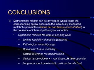 52
CONCLUSIONS
3) Mathematical models can be developed which relate the
corresponding optical spectra to the individually measured
metabolic parameters (tissue pH and lactate concentration) in
the presence of inherent pathological variability.
• Hypothesis rejected for large n; pending work
– Limited feasibility of models generated
– Pathological variability large
– Unmodeled tissue variability
– Lactate reference method precision
– Optical tissue volume >> real tissue pH heterogeneity
– Long-term spectrometer drift could not be ruled out
 