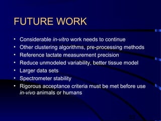 53
FUTURE WORK
• Considerable in-vitro work needs to continue
• Other clustering algorithms, pre-processing methods
• Reference lactate measurement precision
• Reduce unmodeled variability, better tissue model
• Larger data sets
• Spectrometer stability
• Rigorous acceptance criteria must be met before use
in-vivo animals or humans
 