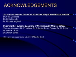 54
ACKNOWLEDGEMENTS
Texas Heart Institute, Center for Vulnerable Plaque Research/UT Houston
Dr. S.W. Casscells
Dr. Silvio Litovsky
Dr. Morteza Naghavi
Department of Surgery, University of Massachusetts Medical School
Vascular Surgeons: Dr. P. Nelson, Dr. B. Cutler, Dr. A. Fox and Dr. M. Rohrer
Dr. Babs R. Soller
Dr. Patrick Idwasi
This work was supported by US Army DREASM Grant
 
