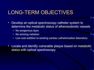 8
LONG-TERM OBJECTIVES
• Develop an optical spectroscopy catheter system to
determine the metabolic status of atherosclerotic vessels
– No exogenous dyes
– No ionizing radiation
– Low cost addition to existing cardiac catheterization laboratory
• Locate and identify vulnerable plaque based on metabolic
status with optical spectroscopy
 