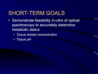 9
SHORT-TERM GOALS
• Demonstrate feasibility in-vitro of optical
spectroscopy to accurately determine
metabolic status
– Tissue lactate concentration
– Tissue pH
 
