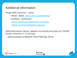 Additional information
Nuage SDN resources -- repos:
* official / stable: github.com/nuagenetworks/
* unofficial / “radioactive”:
github.com/FlorianOtel/docker-vsp-plugin
github.com/FlorianOtel/gonuageshell
SDN performance metrics: Network connectivity and policy for 100’000
Docker containers in 7.5 minutes
(demonstrated at Network Tech Field Day 2014)
 