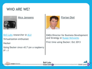 3
COPYRIGHT © 2014 ALCATEL-LUCENT. ALL RIGHTS RESERVED.
WHO ARE WE?
Nico Janssens
Bell Labs researcher @ ALU
Virtualization enthusiast
Hacker
Using Docker since v0.7 (on a raspberry
pi …)
Florian Otel
EMEA Director for Business Development
and Strategy @ Nuage Networks
First time using Docker: Oct 2013
 