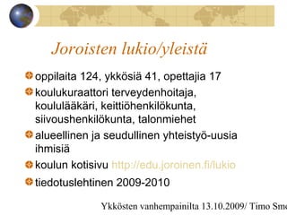 Ykkösten vanhempainilta 13.10.2009/ Timo Smo
Joroisten lukio/yleistä
oppilaita 124, ykkösiä 41, opettajia 17
koulukuraattori terveydenhoitaja,
koululääkäri, keittiöhenkilökunta,
siivoushenkilökunta, talonmiehet
alueellinen ja seudullinen yhteistyö-uusia
ihmisiä
koulun kotisivu http://edu.joroinen.fi/lukio
tiedotuslehtinen 2009-2010
 