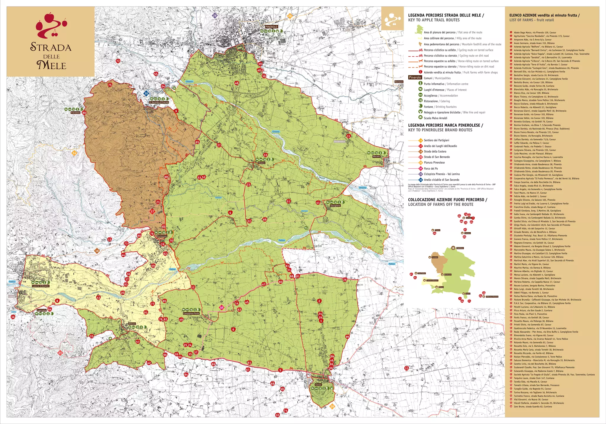 Pellice
Pellice
Pellice
Chisone
Chisone
Chisone
Garzigliana
Baudenasca
Buriasco
PINEROLO
Osasco
32
68
51
Pellice
Chiamogna
Chiamogna
Luserna
26
26
14
26/B
29
30
17
18
21
Luserna
33
23
41
13
10
74
S. Secondo di Pinerolo
75
Prarostino
11
Macello
Riva
48
Bricherasio
59
62
20
17
30
93
44
73
Bibiana
43
Lusernetta
Luserna S.Giovanni
8
84
36
57
42
78 82
91
12
77
85
Campiglione Fenile
2425
37
61
15
94
89
67
64
1896
Cavour
1
34
45 2
29
49
63
14
6
101
5
35
86
104
46
66
99
26
83
31
60
88
47
81
38
40
39
27
54
55
9
80
72
53 52105
21
102
19
70
90
76
65
4
22
69
COLLOCAZIONE AZIENDE FUORI PERCORSO /
LOCATION OF FARMS OFF THE ROUTE
Percorso ciclistico su asfalto / Cycling route on tarred surface
LEGENDA PERCORSI STRADA DELLE MELE /
KEY TO APPLE TRAIL ROUTES
Percorso ciclistico su sterrato / Cycling route on dirt road
Percorso equestre su asfalto / Horse-riding route on tarred surface
Percorso equestre su sterrato / Horse-riding route on dirt road
Aziende vendita al minuto frutta / Fruit farms with farm shops1
Area collinare del percorso / Hilly area of the route
Pinerolo Comuni / Municipalities
Area di pianura del percorso / Flat area of the route
Punto informativo / Information centre
Luoghi d’interesse / Places of interest
Accoglienza / Accommodation
Ristorazione / Catering
Fontane / Drinking fountains
Noleggio e riparazione biciclette / Bike hire and repair
LEGENDA PERCORSI MARCA PINEROLESE /
KEY TO PINEROLESE BRAND ROUTES
Anello dei luoghi dell’Assedio
Sentiero dei Partigiani
Strada della Costera
Strada di San Bernardo
Pianura Pinerolese
Parco del Po
Ciclopista Pinerolo - Val Lemina
Anello ciclabile di San Secondo
21
18
17
14
26
26/B
29
30
Area pedemontana del percorso / Mountain foothill area of the route
ELENCO AZIENDE vendita al minuto frutta /
LIST OF FARMS - fruit retail
18
19
20
21
22
23
24
25
26
27
28
29
30
31
32
33
34
35
36
37
38
1
2
3
4
5
6
7
8
9
10
11
12
13
14
15
16
17
39
40
41
42
43
44
45
46
47
48
49
50
51
Abate Daga Marco, via Pinerolo 129, Cavour
Agriturismo “Cascina Mombello”, via Pinerolo 173, Cavour
Amparore Aldo, via S Anna 8/a, Cavour
Avaro Germano, strada Avaro 153, Bibiana
Azienda Agricola “Belfiore”, via Bibiana 41, Cavour
Azienda Agricola “Bernardi Enrico”, via Cacherano 53, Campiglione Fenile
Azienda Agricola “Dolce fragola”, strada Luisetti 39, Cumiana, Fraz. Tavernette
Azienda Agricola “Serabial”, via S.Bernardino 15, Lusernetta
Azienda Agricola “S.Rocco”, via S.Rocco 29, San Secondo di Pinerolo
Azienda Agricola “Terra di frutta”, via Barrata 7, Cavour
Azienda Frutticola “Castagnè Gros”, strada Baudenasca 26, Pinerolo
Bernardi Elio, via San Michele 41, Campiglione Fenile
Bertolino Sergio, strada Cuccia 19, Bricherasio
Bertone Giovanni, via Cacherano 31, Campiglione Fenile
Bertotto Bruno, via Cavour 139, Bibiana
Bessone Guido, strada Torino 28, Cumiana
Bianciotto Aldo, via Roncaglia 25, Bricherasio
Bianco Elsa, via Cavour 109, Bibiana
Blanc Tiziana, via Campiglione 12, Bricherasio
Boaglio Marco, stradale Torre Pellice 116, Bricherasio
Bocco Giuliana, strada Alliaudo 6, Bricherasio
Bocco Roberto, via Alberetti 21, Garzigliana
Bonansea Gianni, strada Cappella Merli 18, Bricherasio
Bonansea Guido, via Cavour 103, Bibiana
Bonansea Valter, via Cavour 103, Bibiana
Bonetto Giuliana, via Gerbidi 79, Cavour
Bonino Giuliano, via Bima 7, S.Secondo Pinerolo
Bruno Daniela, via Nazionale 66, Pinasca (fraz. Dubbione)
Bruno Franco Renato, via Pinerolo 131, Cavour
Bruno Steeve, via Roncaglia, Bricherasio
Caffaro Daniela, via Gemerello 71/b, Cavour
Caffer Edoardo, via Pellosa 7, Cavour
Cardonati Paolo, via Prabello 7, Osasco
Carignano Silvana, via Pinerolo 155, Cavour
Carle Massimo, via dei Pianazzi, Bibiana
Cascina Marsaglia, via Cascina Danna 4, Lusernetta
Castagno Giuseppina, via Campiglione 7, Bibiana
Chiabrando Anna, strada Baudenasca 38, Pinerolo
Chiabrando Remo, strada Baudenasca 10, Pinerolo
Chiabrando Silvia, strada Baudenasca 20, Pinerolo
Coalova Pier Giorgio, via Miramonti 10, Garzigliana
Cooperativa Agricola “Il Frutto Permesso”, via del Vernè 16, Bibiana
Crespo Cesarina, via delle Rocchette 24, Bibiana
Falco Angela, strada Rivà 31, Bricherasio
Falco Angelo, via Gemerello 4, Campiglione Fenile
Fassi Mauro, via Nuova 37, Cavour
Felizia Aldo, via Gerbidi 1, Cavour
Fenoglio Silvano, via Saluzzo 165, Pinerolo
Freiria Luigi ed Eraldo, via Luserna 5, Campiglione Fenile
Franchino Giulia, strada Berga 47, Cumiana
Fratelli Giordana, borg. S.Martino 28, Garzigliana
Gallo Ivana, via Camborgetti Ballada 33, Bricherasio
Gamba Silvio, via Camborgetti Ballada 33, Bricherasio
Gardiol Silvia, via Chiesa di Miradolo 3, San Secondo di Pinerolo
Ghigo Flavio, via Colombini 49/A, San Secondo di Pinerolo
Ghisolfi Aldo, via del Gasparino 12, Cavour
Giraudo Renato, via del Beneficio 4, Bibiana
Giustetto Pierluigi, fraz. Bussi 13, Villafranca Piemonte
Granero Franca, strada Torre Pellice 17, Bricherasio
Magnano Ermanno, via Gerbidi 16, Cavour
Malano Giovanni, via Borgata Giraud 3, Campiglione Fenile
Marconetto Maura, via Giuseppe Solera 1, Bricherasio
Martina Giuseppe, via Castellani 23, Campiglione Fenile
Martina Saturnino e Marco, via Cavour 126, Bibiana
Martinat Alex, via Airali Superiori 22, San Secondo di Pinerolo
Martini Mario, via Vigone 64, Cavour
Maurino Marisa, via Danesa 8, Bibiana
Meirone Alberto, via Digliodo 12, Cavour
Mensa Luciano, via Alberetti 4, Garzigliana
Morero Silvana, strada Cappella Merli, Bricherasio
Moriena Roberto, via Cappella Nuova 17, Cavour
Nocera Luciano, borgata Barina, Prarostino
Nota Luigi, strada Torretti 38, Bricherasio
Odetti Filippo, via Barrata 1, Cavour
Parisa Marina Elena, via Ruata 56, Prarostino
Pastore Brunella - Caffaratti Giuseppe, via San Michele 19, Bricherasio
P.A.V. Soc. Cooperativa, via Bibiana 15, Campiglione Fenile
Perotti Luciano, via S.Nazzario 14, Bibiana
Picco Arturo, via Don Gaude 2, Cumiana
Pons Paola, via Piani 5, Prarostino
Portis Franco, via Gerbidi 28, Cavour
Possetto Mauro, via Pellengo 30, Bibiana
Priotti Silvio, via Gemerello 87, Cavour
Quattroccolo Federica, via IV Novembre 15, Lusernetta
Reale Alessandro - Pier Amos, via Dino Buffa 4, Campiglione Fenile
Rimondotto Ivano, via Vigone 60, Cavour
Rivoira Anna Maria, via Inverso Rolandi 41, Torre Pellice
Rolando Mauro, via Gemerello 81, Cavour
Rossetto Ezio, via S. Bartolomeo 7, Bibiana
Rossetto Maria Carla, strada Torretti 18, Bricherasio
Rossetto Riccardo, via Fenile 42, Bibiana
Rostan Piervaldo, via Costalorenzo 5, Torre Pellice
Salusso Domenica - Bianciotto M, via Roncaglia 33, Bricherasio
Saretto Livio, via del Boschetto 26, Bibiana
Scalerandi Claudio, fraz. San Giovanni 75, Villafranca Piemonte
Sclarandis Giuseppe, via Madonna Grazie 7, Bibiana
Società Agricola “Le fragole di Giulia”, strada Pinerolo 29, fraz. Tavernette, Cumiana
Tarquino Laura, strada Ciom 147, Cumiana
Tavella Elda, via Macello 8, Cavour
Tomatis Liliana, strada San Bernardo, Frossasco
Turaglio Guido, via Bagnolo 91, Cavour
Turina Rossana, via Tagliarea 16, Bricherasio
Turinetto Franco, strada Ruata Asciutta 44, Cumiana
Vial Giovanni, via Nuova 39, Cavour
Vieceli Stefania, stradale S. Secondo 25, Bricherasio
Zaro Bruno, strada Guardia 62, Cumiana
52
53
54
55
56
57
58
59
60
61
62
63
64
65
66
67
68
69
70
71
72
73
74
75
76
77
78
79
80
81
82
83
84
85
86
87
88
89
90
91
92
93
94
95
96
97
98
99
100
101
102
103
104
105
106
Le mappe delle Ciclostrade della Provincia di Torino sono reperibili presso la sede della Provincia di Torino - URP
Ufficio Relazioni con il Pubblico - Corso Inghilterra 7, Torino
Maps of “Ciclostrade della Provincia di Torino” are available at the “Provincia di Torino - URP Ufficio Relazioni
con il Pubblico” - Corso Inghilterra 7, Torino
Luserna S.Giovanni
Bibiana
Cavour
Bricherasio
PINEROLO
Pinasca
28
Prarostino
Torre Pellice
56 71
106
Cumiana
Frossasco
Villafranca Piemonte
79 50
7
10316
98
97
100
3
95
58
92
87
Scuola Malva Arnaldi
 