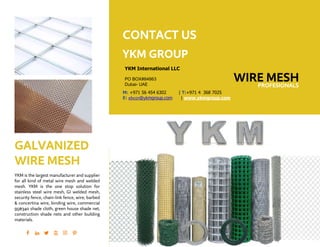 GALVANIZED
WIRE MESH
YKM is the largest manufacturer and supplier
for all kind of metal wire mesh and welded
mesh. YKM is the one stop solution for
stainless steel wire mesh, GI welded mesh,
security fence, chain-link fence, wire, barbed
& concertina wire, binding wire, commercial
95@340 shade cloth, green house shade net,
construction shade nets and other building
materials.
CONTACT US
YKM GROUP
YKM International LLC
PO BOX#84863
Dubai- UAE
WIRE MESH
M: +971 56 454 6302 | T:+971 4 368 7025
E: ebc01@ykmgroup.com | www.ykmgroup.com
PROFESIONALS
 