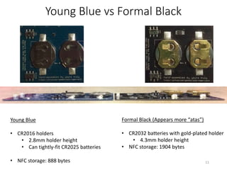Young Blue vs Formal Black
Young Blue
• CR2016 holders
• 2.8mm holder height
• Can tightly-fit CR2025 batteries
• NFC storage: 888 bytes
Formal Black (Appears more “atas”)
• CR2032 batteries with gold-plated holder
• 4.3mm holder height
• NFC storage: 1904 bytes
11
 